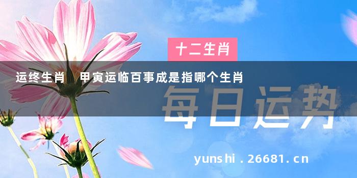 运终生肖 甲寅运临百事成是指哪个生肖